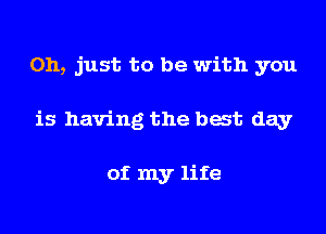 Oh, just to be with you

is having the bat day

of my life