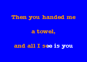 Then you handed me

a towel,

and all I see is you