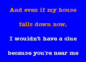 And even if my house
falls down now,
I wouldnlt have a clue

because you're near me