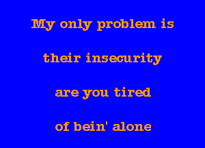 My only problem is
their insecurity
are you tired

of bein' alone