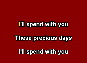 I'll spend with you

These precious days

I'll spend with you