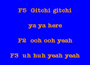 F5 Gitchi gitchi
ya ya here

F8 ooh ooh yeah

F3 uh huh yeah yeah