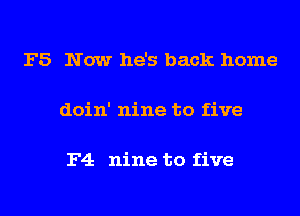 F5 Now he's back home

doin' nine to five

F4 nine to five