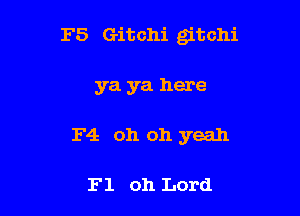 F5 Gitchi gitchi

ya ya here
F4 oh oh yeah

F1 011 Lord