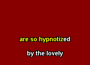 are so hypnotized

by the lovely