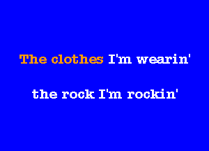 The clotha I'm wearin'

the rock I'm rockin'