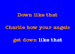 Down like that
Charlie how your angels

get down like that