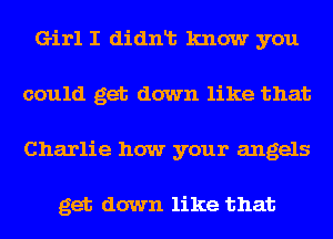 Girl I didnt know you
could get down like that
Charlie how your angels

get down like that