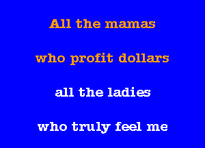 All the mamas
who profit dollars

all the ladies

who truly feel me I