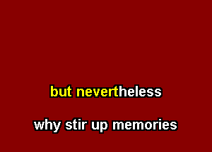 but nevertheless

why stir up memories
