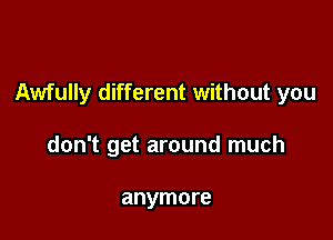 Awfully different without you

don't get around much

anymore