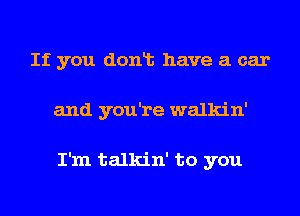 If you donlt have a car
and you're walkin'

I'm talkin' to you