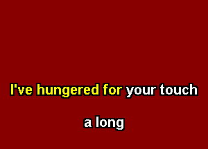 I've hungered for your touch

a long