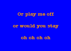 Or play me off

or would you stay

oh oh oh oh