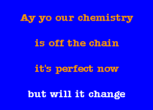 Ay yo our chemistry
is off the chain
it's perfect now

but will it change