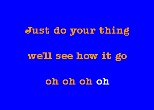 Just do your thing

we'll see how it go

oh oh oh oh