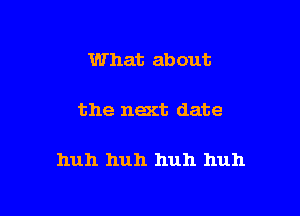 What about

the next date

huh huh huh huh