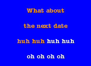 What about

the next date

huh huh huh huh

oh oh oh oh