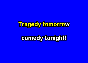 Tragedy tomorrow

comedy tonight!