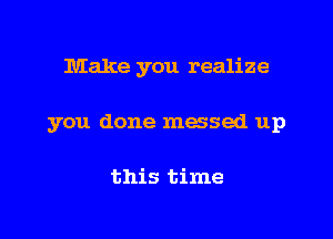 Make you realize

you done messed up

this time