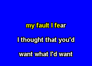 my fault I fear

I thought that you'd

want what I'd want