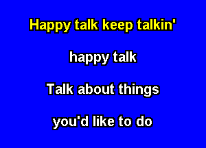 Happy talk keep talkin'

happy talk

Talk about things

you'd like to do