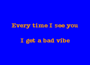 Every time I see you

I get a bad vibe