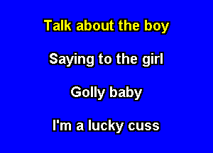Talk about the boy

Saying to the girl
Golly baby

I'm a lucky cuss