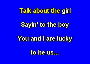 Talk about the girl

Sayin' to the boy

You and l are lucky

to be us...