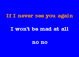 If I never see you again
I wonlt be mad at all

no no