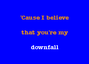 'Cause I believe

that you're my

downfall
