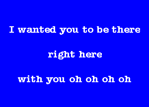 I wanted you to be there
right here

with you oh oh oh oh