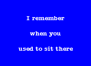 I remember

when you

used to sit there
