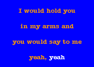 I would hold you
in my arms and
you would say to me

yeah, yeah