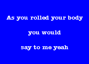 As you rolled your body

you would

say to me yeah