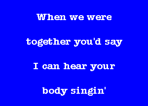 When we were
together you'd say

I can hear your

body singin'