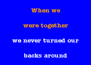 When we
were together
we never turned our

backs around