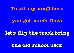 To all my neighbors
you got much flava
let's flip the track bring

the old school back