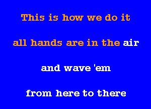 This is how we do it

all hands are in the air

and wave 'exn

from here to there