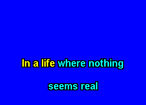 In a life where nothing

seems real