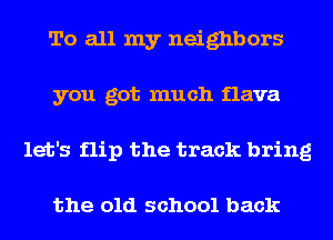 To all my neighbors
you got much flava
let's flip the track bring

the old school back