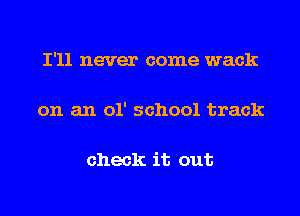 I'll never come wack

on an 01' school track

check it out