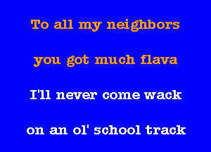 To all my neighbors
you got much flava
I'll never come wack

on an 01' school track