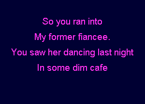 So you ran into

My former fiancee.

You saw her dancing last night

In some dim cafe