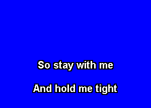 So stay with me

And hold me tight