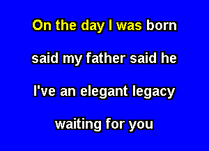 On the day l was born

said my father said he

I've an elegant legacy

waiting for you