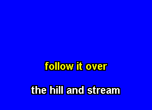 follow it over

the hill and stream