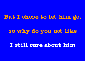 But I chose to let him go,
so why do you act like

I still care about him
