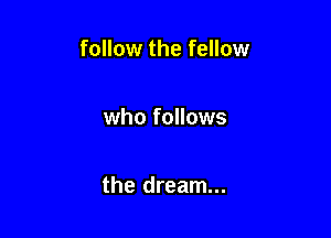 follow the fellow

who follows

the dream...