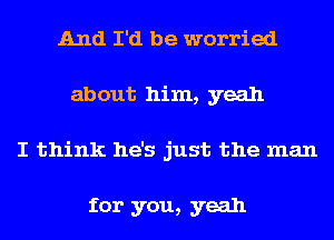 And I'd be worried
about him, yeah
I think he's just the man

for you, yeah